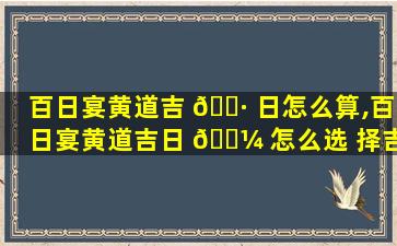 百日宴黄道吉 🕷 日怎么算,百日宴黄道吉日 🐼 怎么选 择吉日要慎重